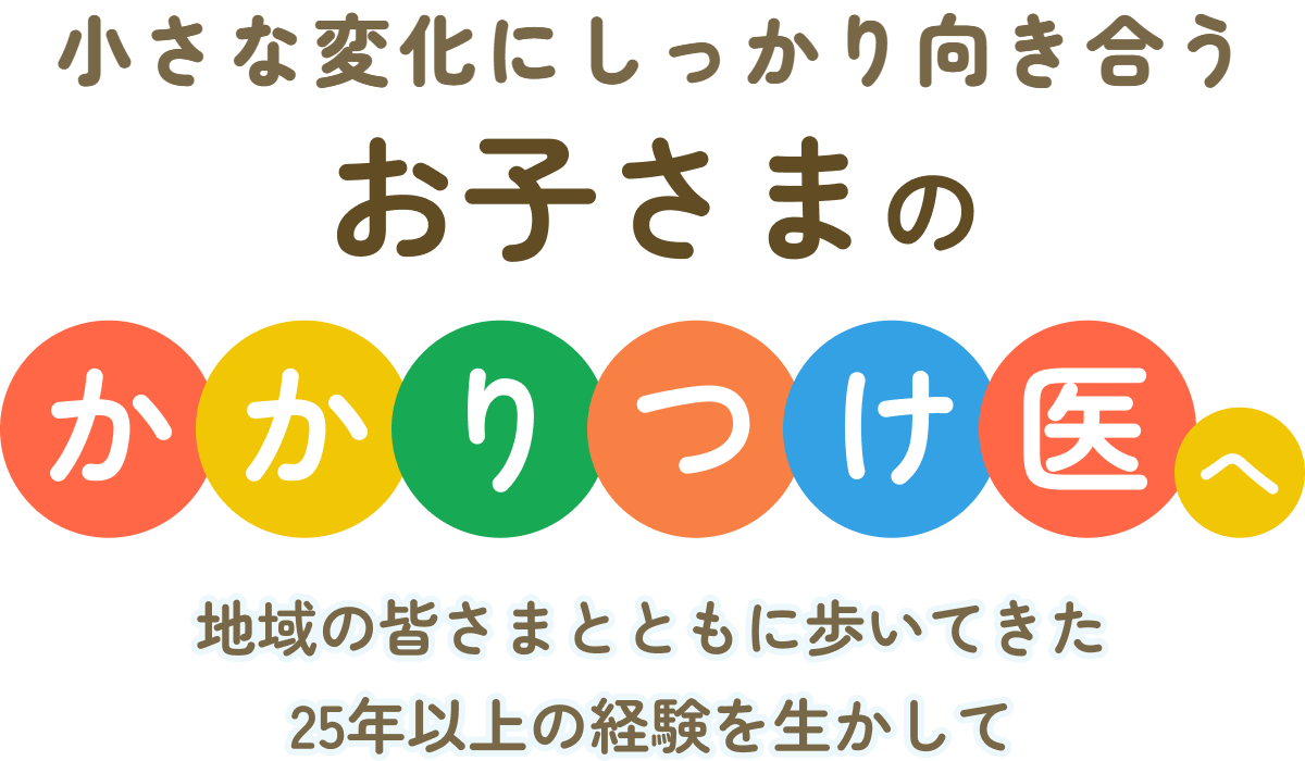 小さな変化にしっかり向き合う お子さまの かかりつけ医へ 地域の皆さまとともに歩いてきた25年以上の経験を生かして